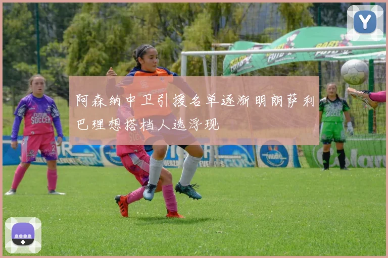 阿森纳中卫引援名单逐渐明朗萨利巴理想搭档人选浮现