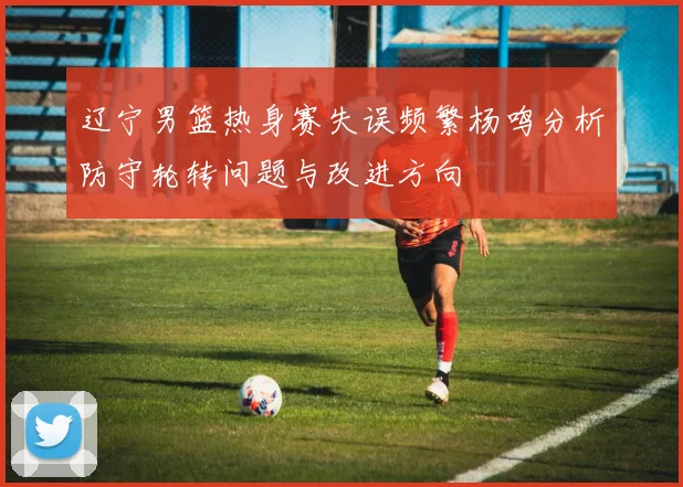 辽宁男篮热身赛失误频繁杨鸣分析防守轮转问题与改进方向