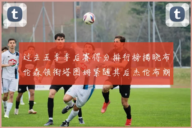 过去五季季后赛得分排行榜揭晓布伦森领衔塔图姆紧随其后杰伦布朗位列第三