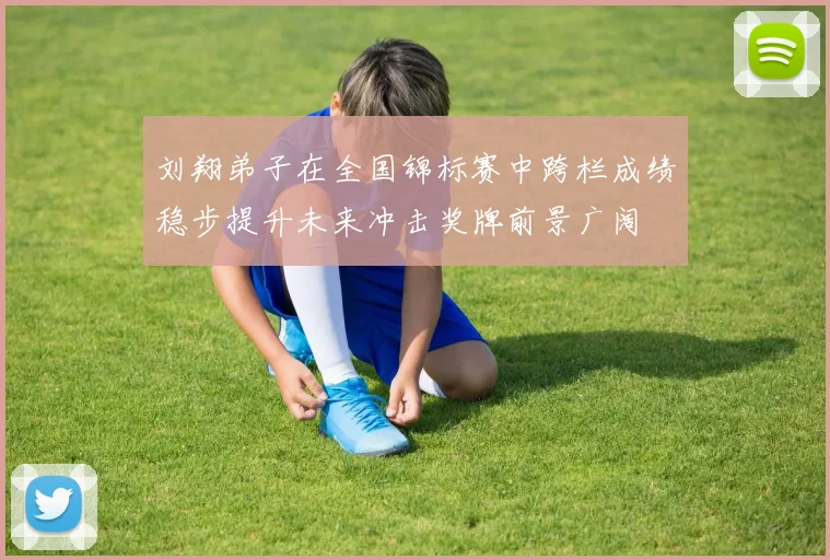 刘翔弟子在全国锦标赛中跨栏成绩稳步提升未来冲击奖牌前景广阔