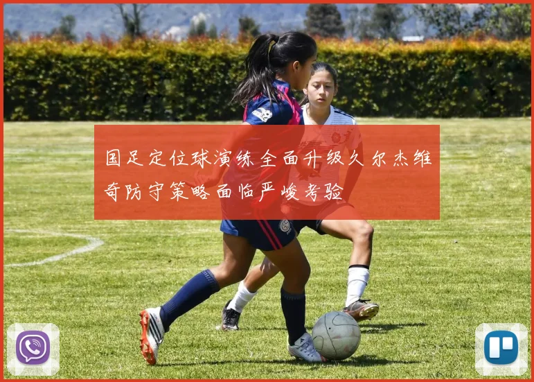 国足定位球演练全面升级久尔杰维奇防守策略面临严峻考验