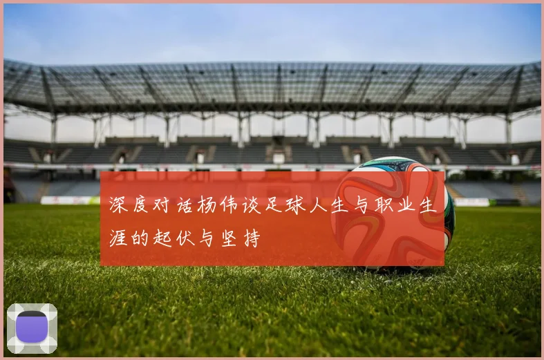深度对话杨伟谈足球人生与职业生涯的起伏与坚持