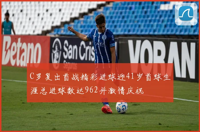 C罗复出首战精彩进球迎41岁首球生涯总进球数达962并激情庆祝