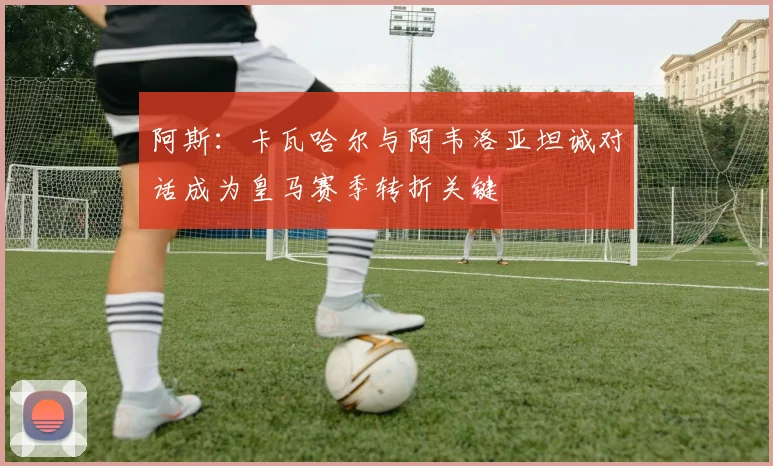 阿斯：卡瓦哈尔与阿韦洛亚坦诚对话成为皇马赛季转折关键