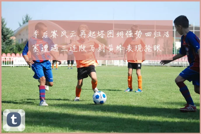 季后赛风云再起塔图姆强势回归活塞遭遇三连败马刺黄蜂表现抢眼