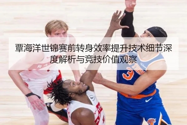 覃海洋世锦赛前转身效率提升技术细节深度解析与竞技价值观察