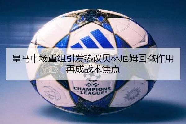 皇马中场重组引发热议贝林厄姆回撤作用再成战术焦点