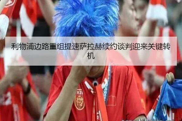 利物浦边路重组提速萨拉赫续约谈判迎来关键转机