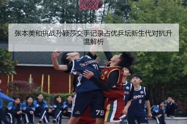 张本美和挑战孙颖莎交手记录占优乒坛新生代对抗升温解析